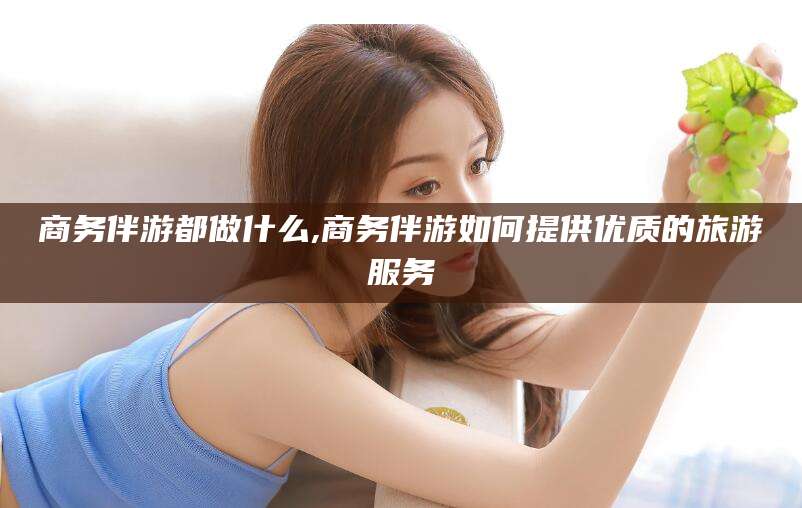 沙河商务伴游都做什么,商务伴游如何提供优质的旅游服务