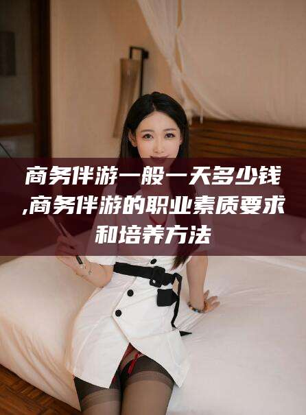 沙河商务伴游一般一天多少钱,商务伴游的职业素质要求和培养方法