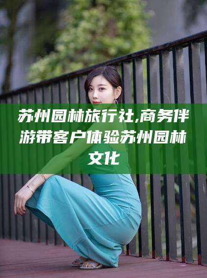 沙河苏州园林旅行社,商务伴游带客户体验苏州园林文化