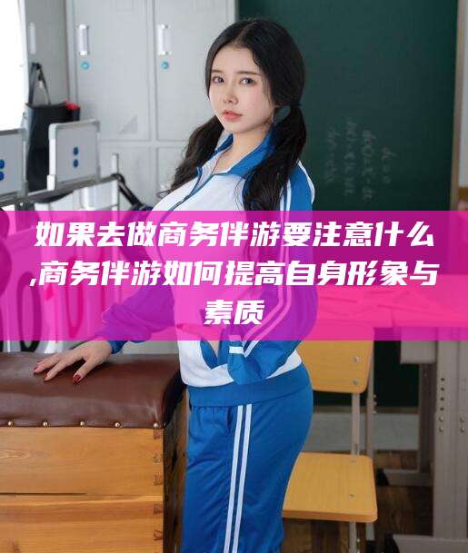 沙河如果去做商务伴游要注意什么,商务伴游如何提高自身形象与素质