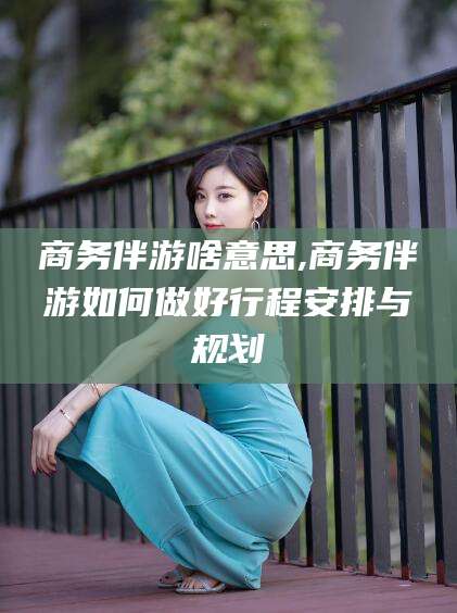 沙河商务伴游啥意思,商务伴游如何做好行程安排与规划