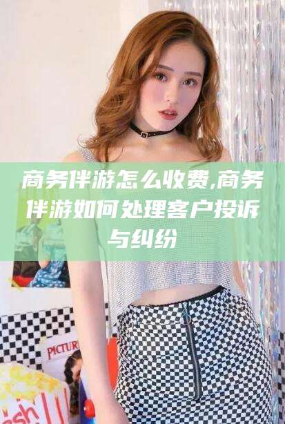 沙河商务伴游怎么收费,商务伴游如何处理客户投诉与纠纷