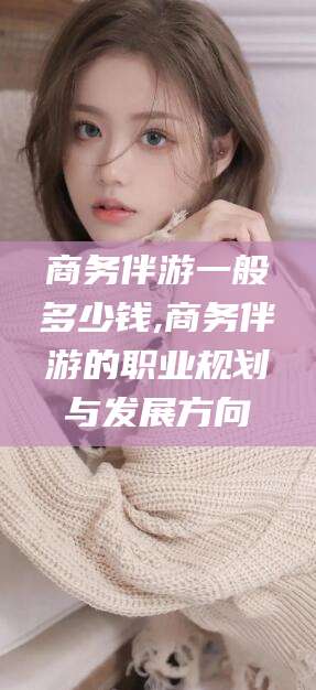 沙河商务伴游一般多少钱,商务伴游的职业规划与发展方向