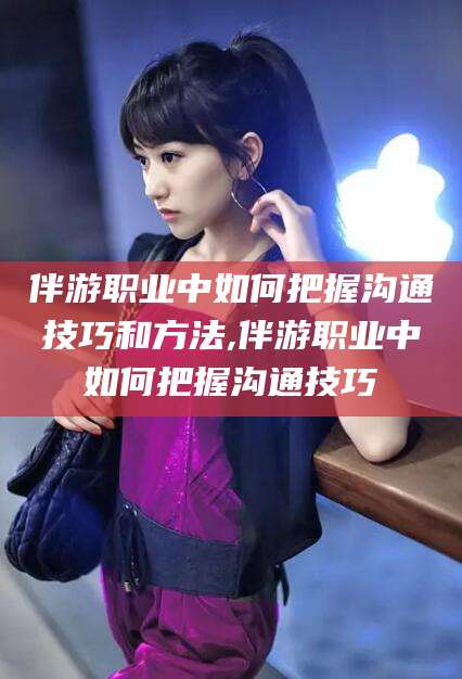 沙河伴游职业中如何把握沟通技巧和方法,伴游职业中如何把握沟通技巧