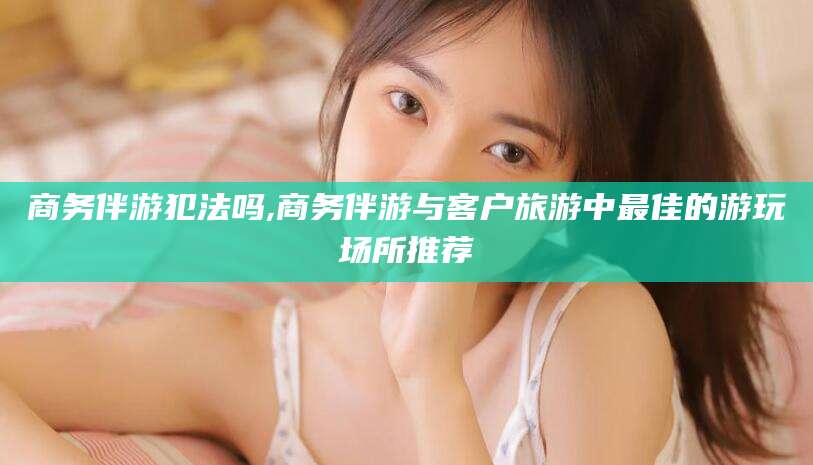 沙河商务伴游犯法吗,商务伴游与客户旅游中最佳的游玩场所推荐