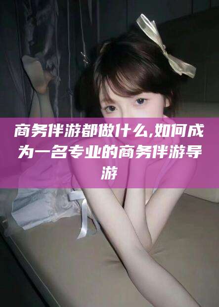 沙河商务伴游都做什么,如何成为一名专业的商务伴游导游