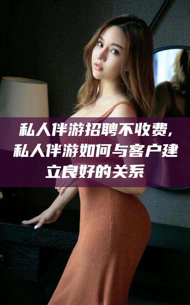 沙河私人伴游招聘不收费,私人伴游如何与客户建立良好的关系