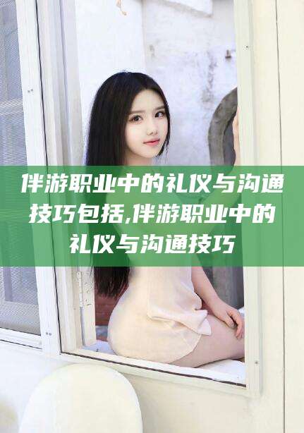 沙河伴游职业中的礼仪与沟通技巧包括,伴游职业中的礼仪与沟通技巧