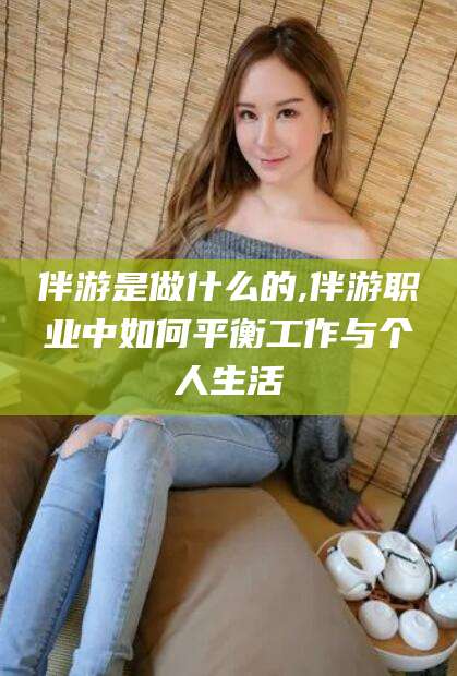 沙河伴游是做什么的,伴游职业中如何平衡工作与个人生活