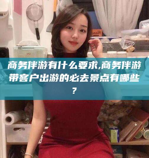 沙河商务伴游有什么要求,商务伴游带客户出游的必去景点有哪些?