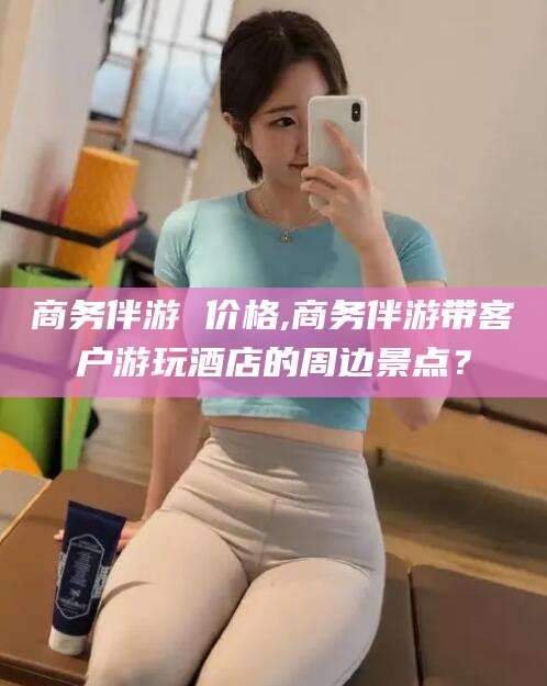 沙河商务伴游 价格,商务伴游带客户游玩酒店的周边景点？