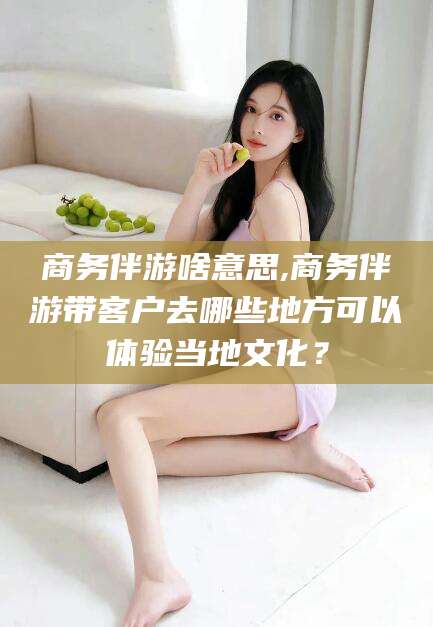沙河商务伴游啥意思,商务伴游带客户去哪些地方可以体验当地文化？