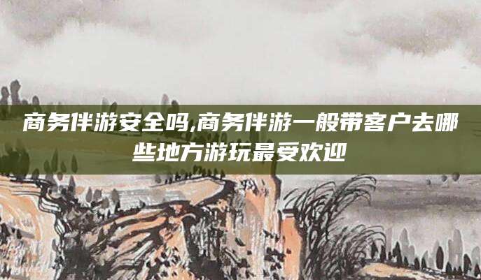 沙河商务伴游安全吗,商务伴游一般带客户去哪些地方游玩最受欢迎