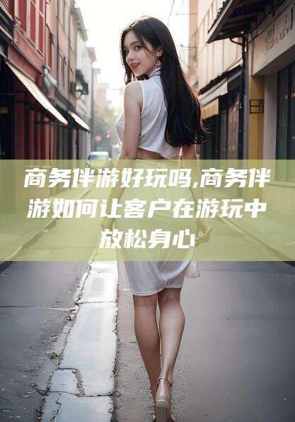 沙河商务伴游好玩吗,商务伴游如何让客户在游玩中放松身心