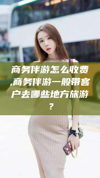 沙河商务伴游怎么收费,商务伴游一般带客户去哪些地方旅游？