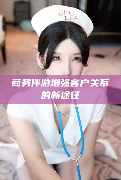 沙河商务伴游增强客户关系的新途径