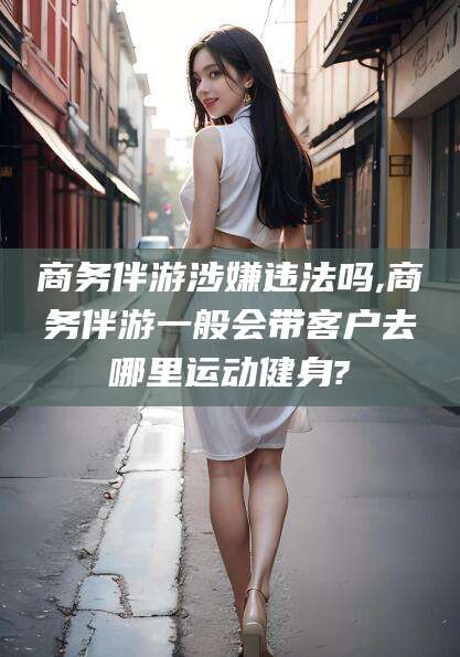 沙河商务伴游涉嫌违法吗,商务伴游一般会带客户去哪里运动健身?