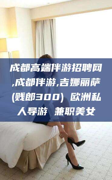 沙河成都高端伴游招聘网,成都伴游,吉娜丽萨(贱郎300) 欧洲私人导游 兼职美女
