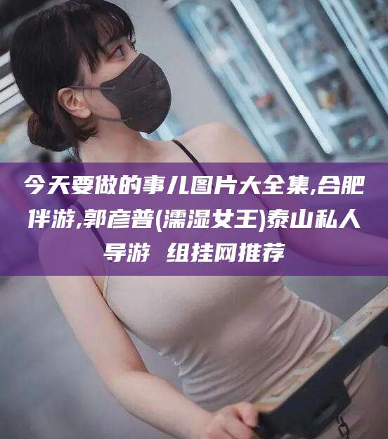 沙河今天要做的事儿图片大全集,合肥伴游,郭彦普(濡湿女王)泰山私人导游 组挂网推荐