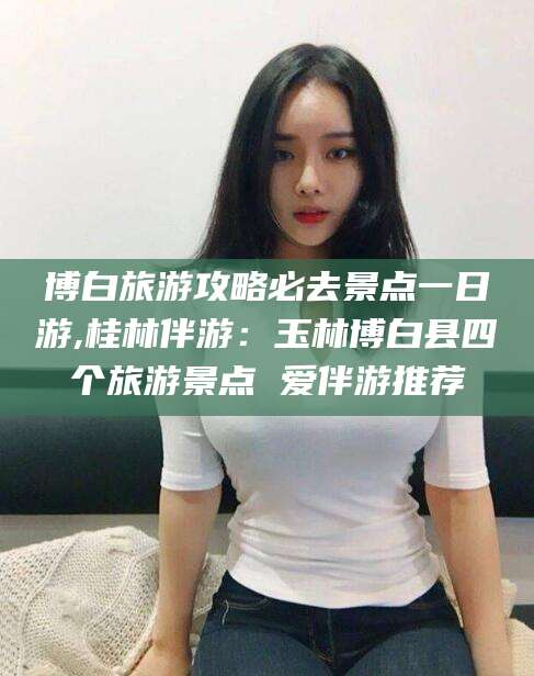 沙河博白旅游攻略必去景点一日游,桂林伴游：玉林博白县四个旅游景点 爱伴游推荐