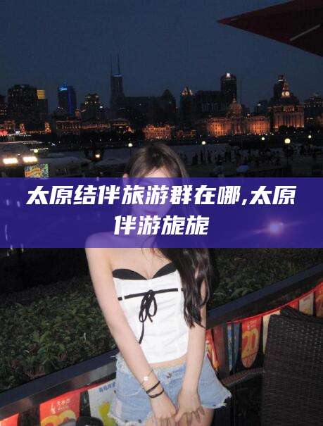 沙河太原结伴旅游群在哪,太原伴游旎旎