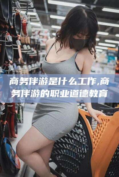沙河商务伴游是什么工作,商务伴游的职业道德教育