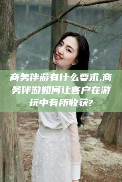 沙河商务伴游有什么要求,商务伴游如何让客户在游玩中有所收获?