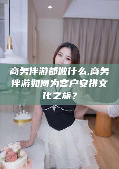 沙河商务伴游都做什么,商务伴游如何为客户安排文化之旅？