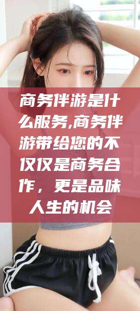 沙河商务伴游是什么服务,商务伴游带给您的不仅仅是商务合作，更是品味人生的机会