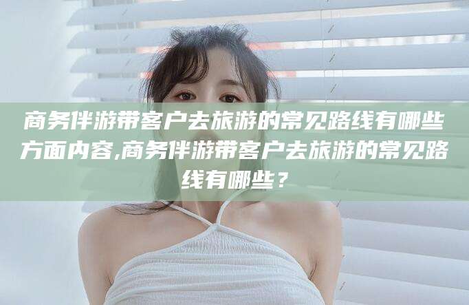 沙河商务伴游带客户去旅游的常见路线有哪些方面内容,商务伴游带客户去旅游的常见路线有哪些？