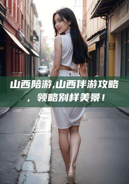 沙河山西陪游,山西伴游攻略，领略别样美景！