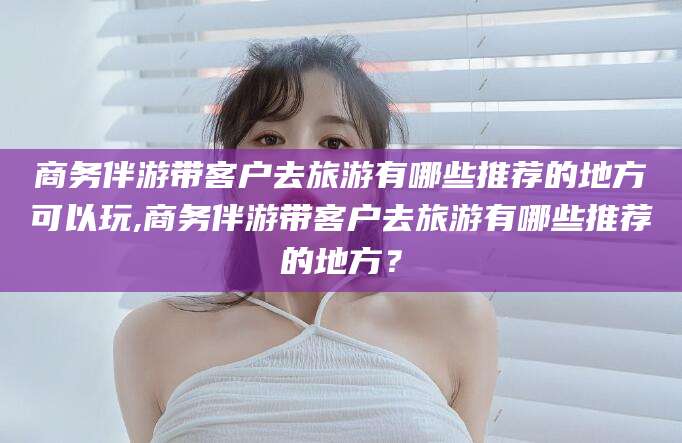 沙河商务伴游带客户去旅游有哪些推荐的地方可以玩,商务伴游带客户去旅游有哪些推荐的地方？