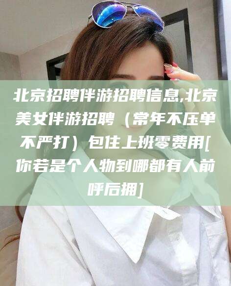 沙河北京招聘伴游招聘信息,北京美女伴游招聘（常年不压单不严打）包住上班零费用[你若是个人物到哪都有人前呼后拥]