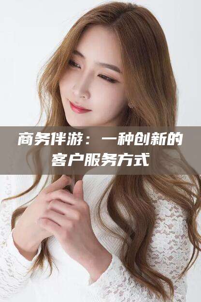 沙河商务伴游：一种创新的客户服务方式