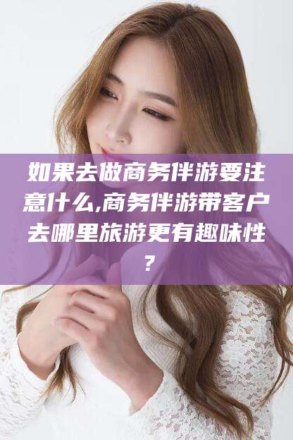 沙河如果去做商务伴游要注意什么,商务伴游带客户去哪里旅游更有趣味性？
