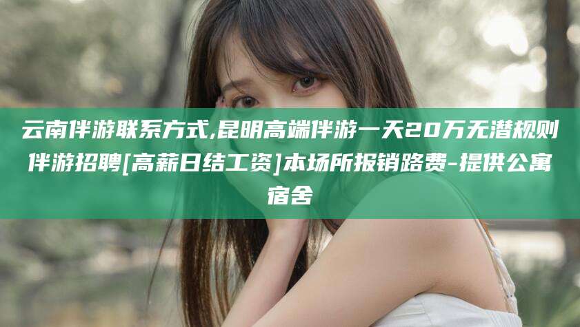 沙河云南伴游联系方式,昆明高端伴游一天20万无潜规则伴游招聘[高薪日结工资]本场所报销路费-提供公寓宿舍