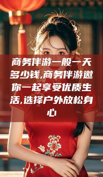 沙河商务伴游一般一天多少钱,商务伴游邀你一起享受优质生活,选择户外放松身心