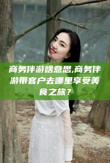 沙河商务伴游啥意思,商务伴游带客户去哪里享受美食之旅？