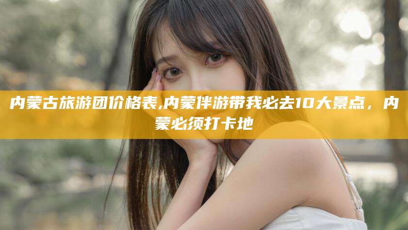 沙河内蒙古旅游团价格表,内蒙伴游带我必去10大景点，内蒙必须打卡地