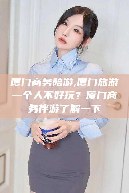 沙河厦门商务陪游,厦门旅游一个人不好玩？厦门商务伴游了解一下