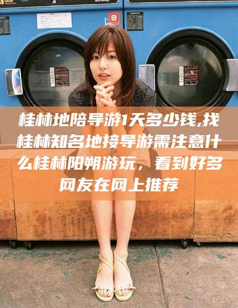 沙河桂林地陪导游1天多少钱,找桂林知名地接导游需注意什么桂林阳朔游玩，看到好多网友在网上推荐