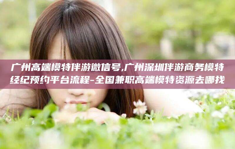 沙河广州高端模特伴游微信号,广州深圳伴游商务模特经纪预约平台流程-全国兼职高端模特资源去哪找