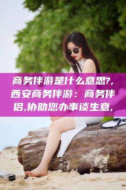 沙河商务伴游是什么意思?,西安商务伴游：商务伴侣,协助您办事谈生意,
