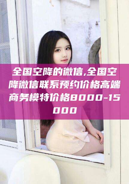 沙河全国空降的微信,全国空降微信联系预约价格高端商务模特价格8000-15000
