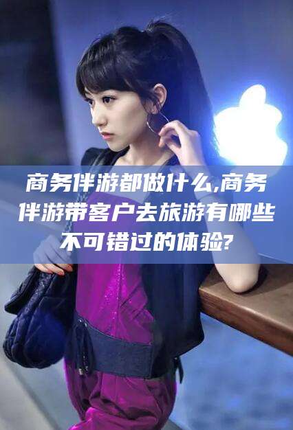 沙河商务伴游都做什么,商务伴游带客户去旅游有哪些不可错过的体验?