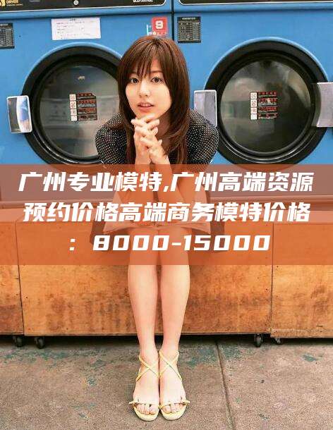 沙河广州专业模特,广州高端资源预约价格高端商务模特价格：8000-15000