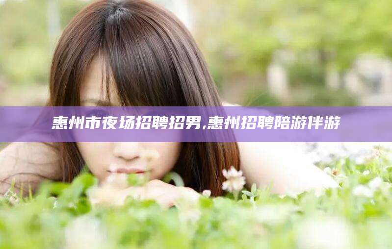 沙河惠州市夜场招聘招男,惠州招聘陪游伴游