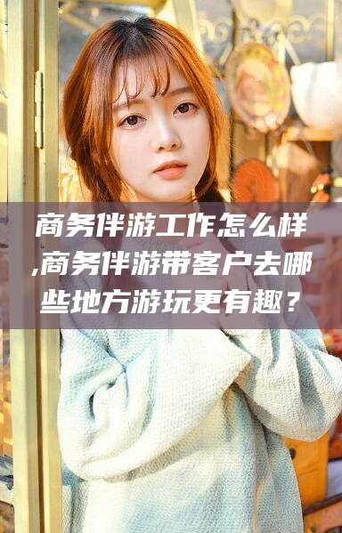 沙河商务伴游工作怎么样,商务伴游带客户去哪些地方游玩更有趣？