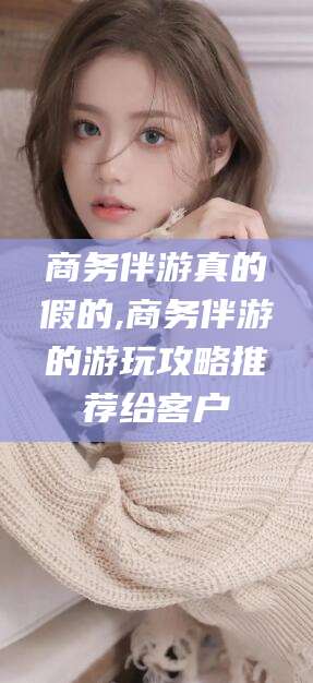 沙河商务伴游真的假的,商务伴游的游玩攻略推荐给客户