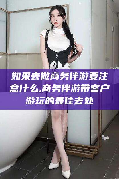 沙河如果去做商务伴游要注意什么,商务伴游带客户游玩的最佳去处